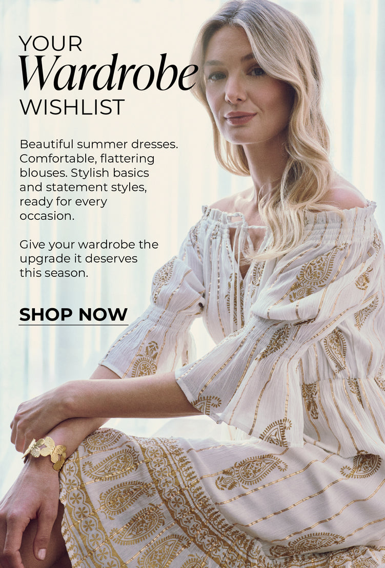 Your Wardrobe Wishlist : Beautiful summer dresses. Comfortable, flattering blouses. Stylish basics and statement styles, ready for every occasion